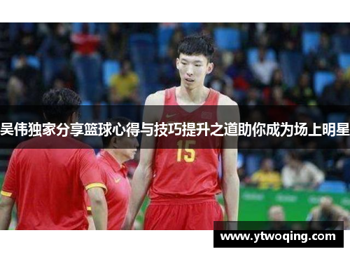 吴伟独家分享篮球心得与技巧提升之道助你成为场上明星
