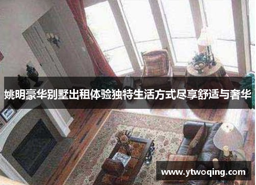 姚明豪华别墅出租体验独特生活方式尽享舒适与奢华