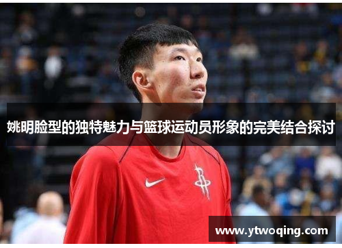 姚明脸型的独特魅力与篮球运动员形象的完美结合探讨