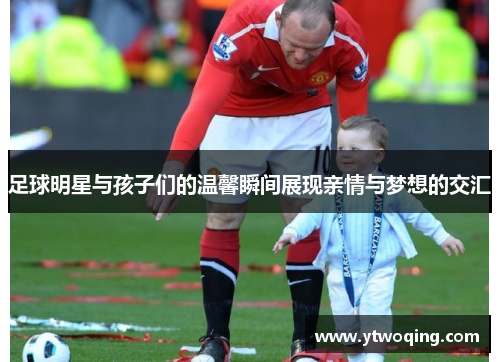 足球明星与孩子们的温馨瞬间展现亲情与梦想的交汇