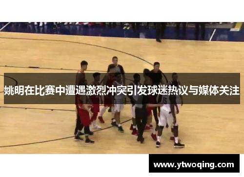 姚明在比赛中遭遇激烈冲突引发球迷热议与媒体关注