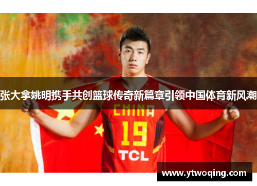 张大拿姚明携手共创篮球传奇新篇章引领中国体育新风潮