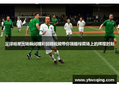 足球明星出场瞬间精彩回顾视频带你领略绿茵场上的辉煌时刻