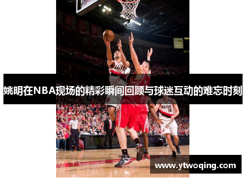 姚明在NBA现场的精彩瞬间回顾与球迷互动的难忘时刻
