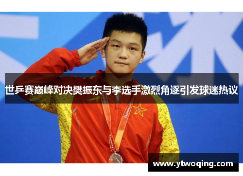 世乒赛巅峰对决樊振东与李选手激烈角逐引发球迷热议