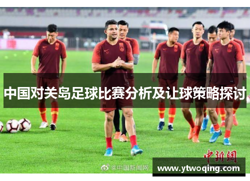 中国对关岛足球比赛分析及让球策略探讨