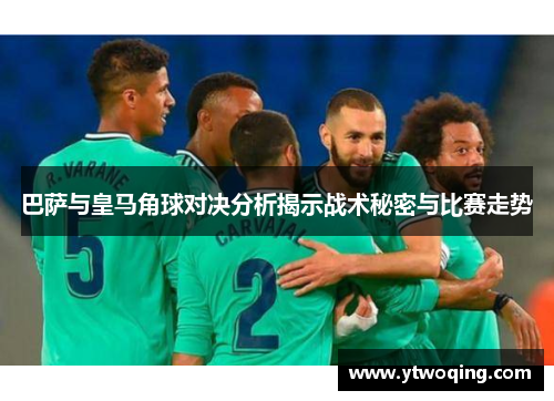 巴萨与皇马角球对决分析揭示战术秘密与比赛走势