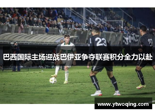 巴西国际主场迎战巴伊亚争夺联赛积分全力以赴
