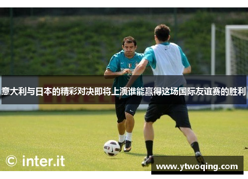 意大利与日本的精彩对决即将上演谁能赢得这场国际友谊赛的胜利